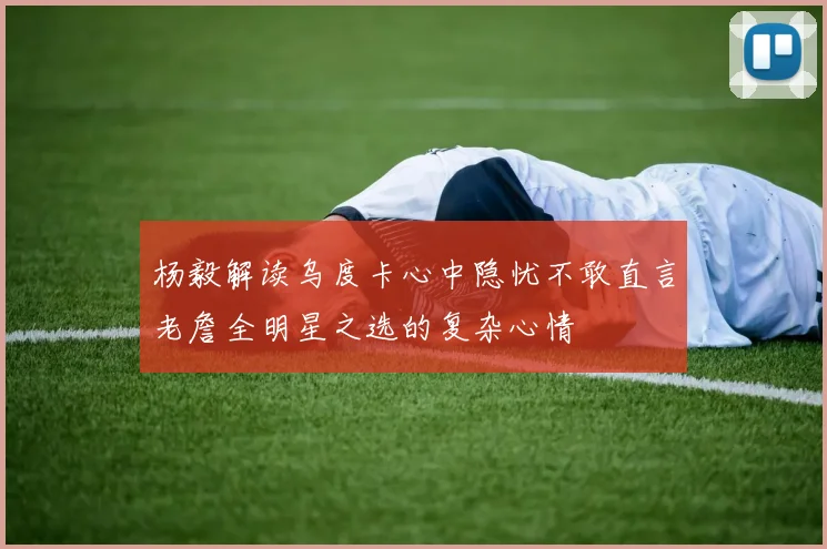 杨毅解读乌度卡心中隐忧不敢直言老詹全明星之选的复杂心情