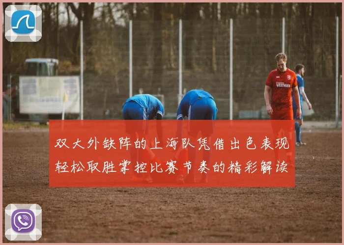双大外缺阵的上海队凭借出色表现轻松取胜掌控比赛节奏的精彩解读