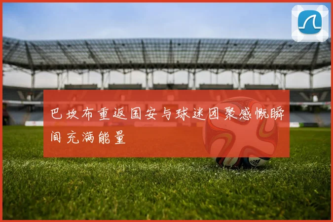 巴坎布重返国安与球迷团聚感慨瞬间充满能量