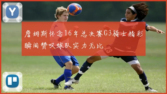 詹姆斯怀念16年总决赛G3骑士精彩瞬间赞叹球队实力无比