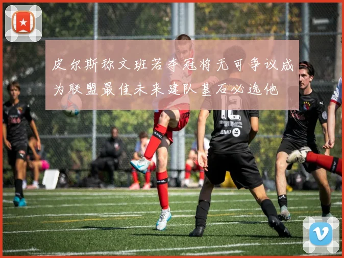 皮尔斯称文班若夺冠将无可争议成为联盟最佳未来建队基石必选他