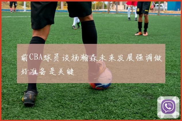 前CBA球员谈杨瀚森未来发展强调做好准备是关键