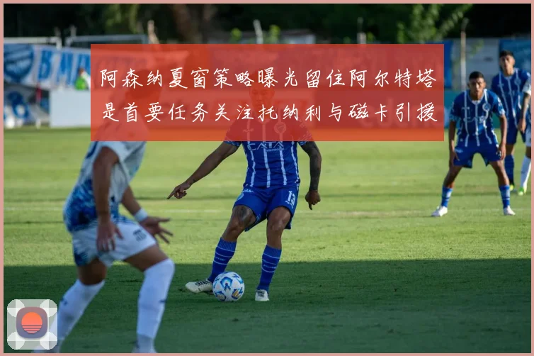 阿森纳夏窗策略曝光留住阿尔特塔是首要任务关注托纳利与磁卡引援动态