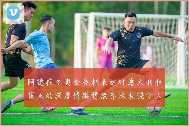 阿德在冬奥会亮相表达对意大利和国米的深厚情感赞扬齐沃表现令人惊喜