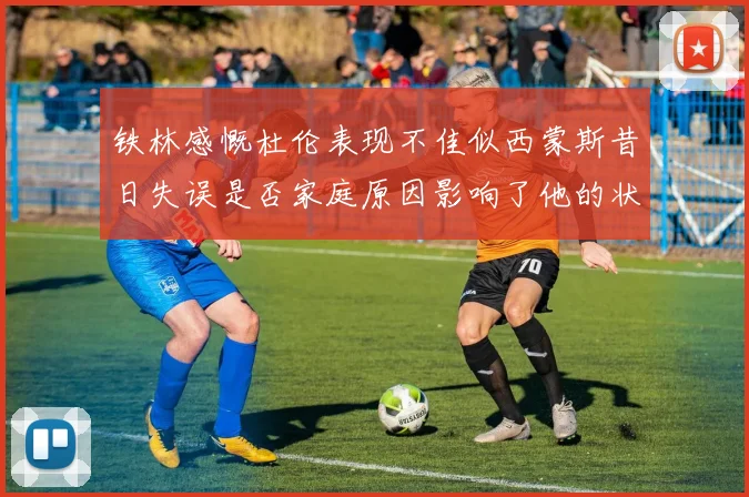 铁林感慨杜伦表现不佳似西蒙斯昔日失误是否家庭原因影响了他的状态