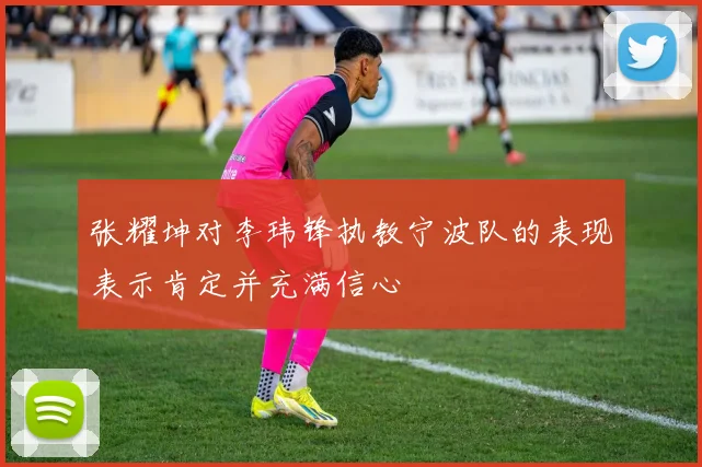 张耀坤对李玮锋执教宁波队的表现表示肯定并充满信心