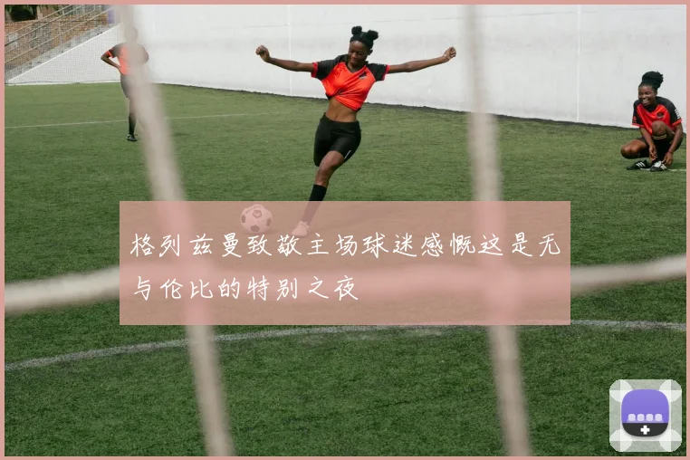 格列兹曼致敬主场球迷感慨这是无与伦比的特别之夜