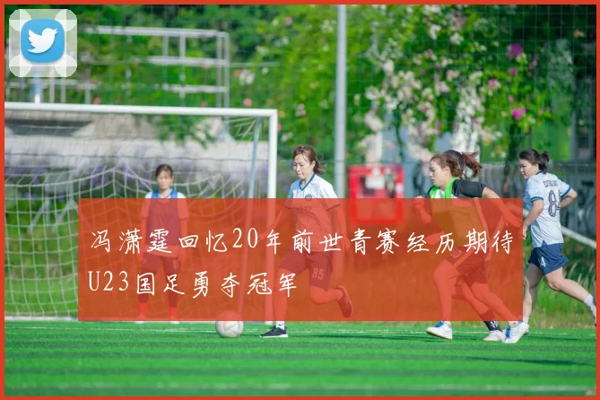 冯潇霆回忆20年前世青赛经历期待U23国足勇夺冠军