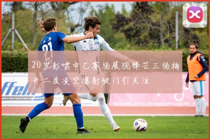 20岁彭啸中乙赛场展现锋芒三场梅开二度凌空爆射破门引关注